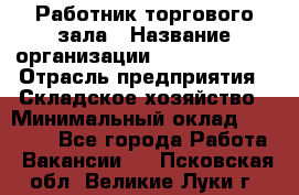 Работник торгового зала › Название организации ­ Team PRO 24 › Отрасль предприятия ­ Складское хозяйство › Минимальный оклад ­ 30 000 - Все города Работа » Вакансии   . Псковская обл.,Великие Луки г.